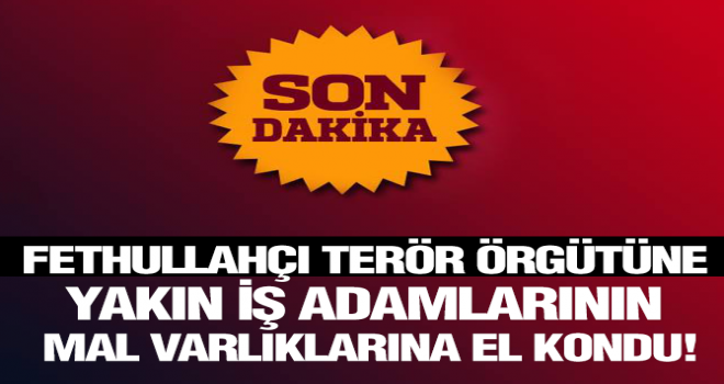 FETULLAHÇI TERÖR ÖRGÜTÜNE YAKIN İŞ ADAMLARININ MAL VARLIKLARINA EL KONDU!