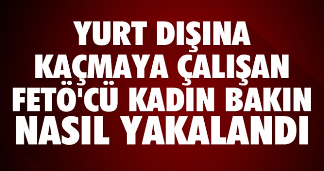Yurt dışına kaçmaya çalışan FETÖ üyesi kadın yakalandı